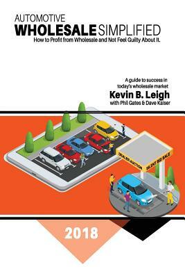 Automotive Wholesale Simplified: How to Profit from Wholesale and Not Feel Guilty About It by Kevin B. Leigh, Dave Kaiser, Phil Gates