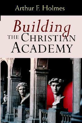 Building the Christian Academy by Arthur F. Holmes
