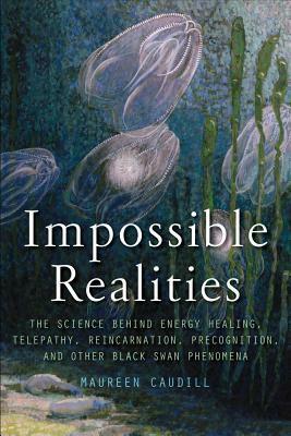 Impossible Realities: The Science Behind Energy Healing, Telepathy, Reincarnation, Precognition, and Other Black Swan Phenomena by Maureen Caudill