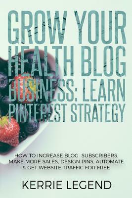 Grow Your Health Blog Business: Learn Pinterest Strategy: How to Increase Blog Subscribers, Make More Sales, Design Pins, Automate & Get Website Traff by Kerrie Legend