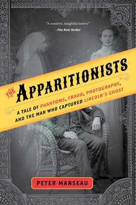 The Apparitionists: A Tale of Phantoms, Fraud, Photography, and the Man Who Captured Lincoln's Ghost by Peter Manseau