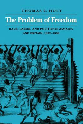 The Problem of Freedom: Race, Labor, and Politics in Jamaica and Britain, 1832-1938 by Thomas C. Holt