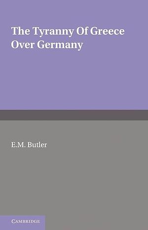 The Tyranny of Greece Over Germany: A Study of the Influence Exercised by Greek Art and Poetry Over the Great German Writers of the Eighteenth, Nineteenth and Twentieth Centuries by Elizabeth M. Butler