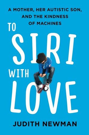 To Siri With Love: A mother, her autistic son, and the kindness of a machine by Judith Newman