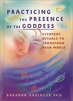 Practicing the Presence of the Goddess: Everyday Rituals to Transform Your World by Barbara Ardinger