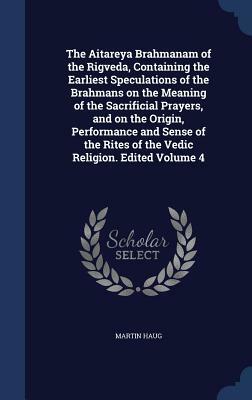 The Aitareya Brahmanam of the Rigveda, Containing the Earliest Speculations of the Brahmans on the Meaning of the Sacrificial Prayers, and on the Orig by Martin Haug