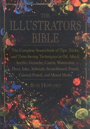 The Illustrator's Bible: The Complete Sourcebook of Tips, Tricks, and Time-saving Techniques in Oil, Alkyd, Acrylic, Gouache, Casein, Watercolor, Dyes, Inks, Airbrush, Scratchboard, Pastel, Colored Pencil, and Mixed Media by Rob Howard