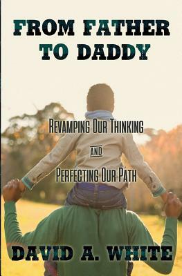 From Father to Daddy: Revamping Our Thinking & Perfecting Our Path by David A. White