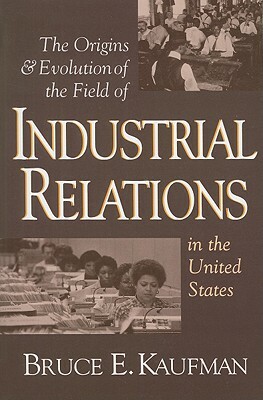 The Origins and Evolution of the Field of Industrial Relations in the United States by Bruce E. Kaufman