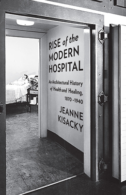 Rise of the Modern Hospital: An Architectural History of Health and Healing, 1870-1940 by Jeanne Kisacky