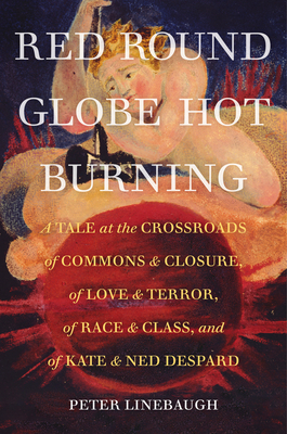 Red Round Globe Hot Burning: A Tale at the Crossroads of Commons and Closure, of Love and Terror, of Race and Class, and of Kate and Ned Despard by Peter Linebaugh