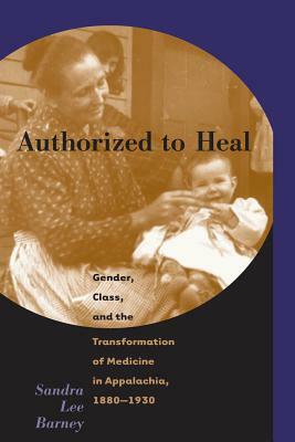 Authorized to Heal: Gender, Class & the Transformation of Medicine Appalachia, 1880 -1930 by Sandra Lee Barney