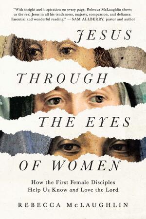 Jesus Through the Eyes of Women: How the First Female Disciples Help Us Know and Love the Lord by Rebecca McLaughlin