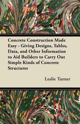 Concrete Construction Made Easy - Giving Designs, Tables, Data, and Other Information to Aid Builders to Carry Out Simple Kinds of Concrete Structures by Leslie Turner