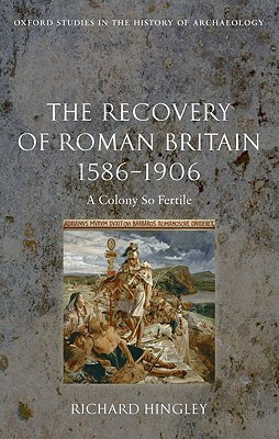 The Recovery of Roman Britain 1586-1906: A Colony So Fertile by Richard Hingley