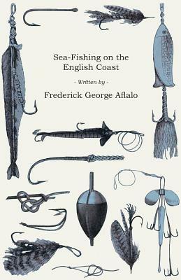 Sea-Fishing on the English Coast - A Manual of Practical Instruction on the Art of Making and Using Sea-Tackle, with a Full Account of the Methods in by Frederick George Aflalo