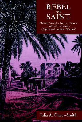 Rebel and Saint: Muslim Notables, Populist Protest, Colonial Encounters (Algeria and Tunisia, 1800-1904) by Julia A. Clancy-Smith