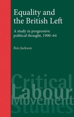 Equality and the British Left: A Study in Progressive Political Thought, 1900-64 by Ben Jackson