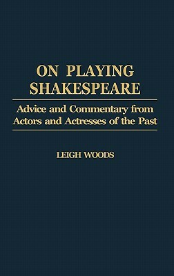 On Playing Shakespeare: Advice and Commentary from Actors and Actresses of the Past by Leigh A. Woods