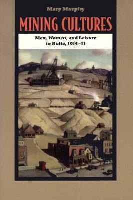 Mining Cultures: Gender, Work, and Leisure in Butte, 1914-41 by Mary Murphy