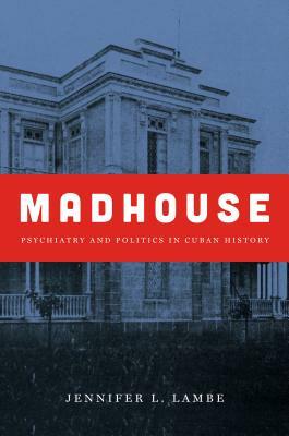 Madhouse: Psychiatry and Politics in Cuban History by Jennifer L. Lambe
