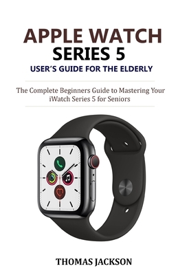 Apple Watch Series 5 User's Guide for the Elderly: The Complete Beginners Guide to Mastering Your iWatch Series 5 for Seniors by Thomas Jackson