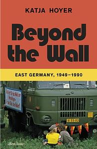 Beyond the Wall: East Germany, 1949-1990 by Katja Hoyer