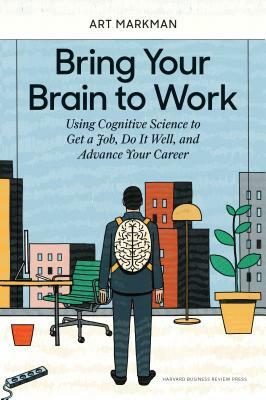 Bring Your Brain to Work: Using Cognitive Science to Get a Job, Do It Well, and Advance Your Career by Art Markman