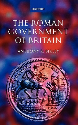 The Roman Government of Britain by Anthony R. Birley