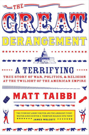 The Great Derangement: A Terrifying True Story of War, Politics, and Religion at the Twilight of the American Empire by Matt Taibbi