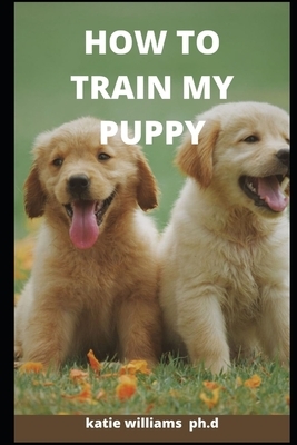 How to Train My Puppy: Comprehensive Guide on How to Train Your Puppy, Dogs and Perfect Pet Business Plan by Katie Williams