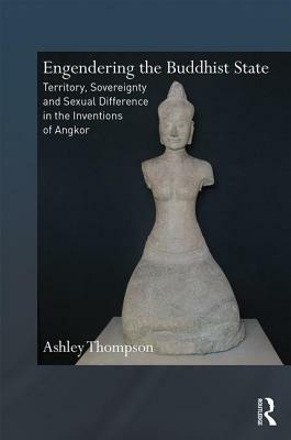 Engendering the Buddhist State: Territory, Sovereignty and Sexual Difference in the Inventions of Angkor by Ashley Thompson