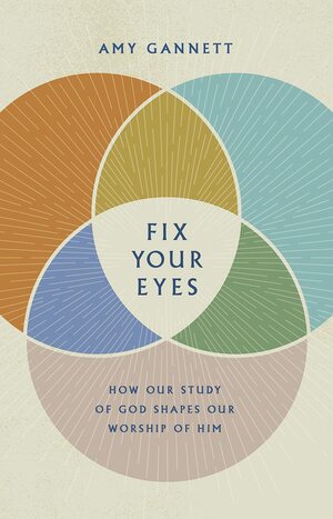 Fix Your Eyes: How Our Study of God Shapes Our Worship of Him by Amy Gannett