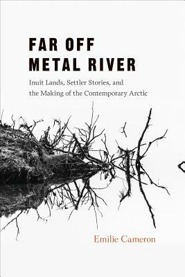Far Off Metal River: Inuit Lands, Settler Stories, and the Making of the Contemporary Arctic by Emilie Cameron