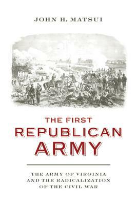 The First Republican Army: The Army of Virginia and the Radicalization of the Civil War by John H. Matsui