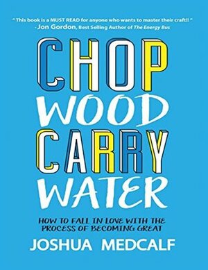Chop Wood Carry Water: How to Fall In Love With the Process of Becoming Great by Joshua Medcalf