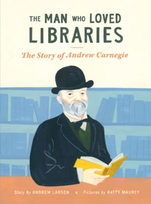 The Man Who Loved Libraries: The Story of Andrew Carnegie by Andrew Larsen, Katty Maurey