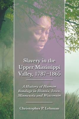 Slavery in the Upper Mississippi Valley, 1787-1865: A History of Human Bondage in Illinois, Iowa, Minnesota and Wisconsin by Christopher P. Lehman