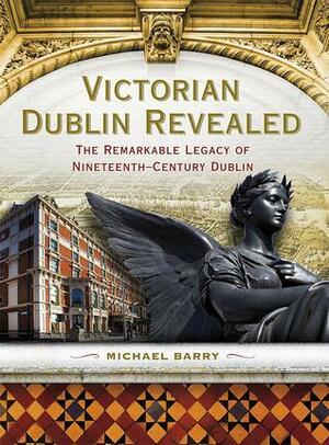 Victorian Dublin Revealed: The Remarkable Legacy of Nineteenth-Century Dublin by Michael B. Barry