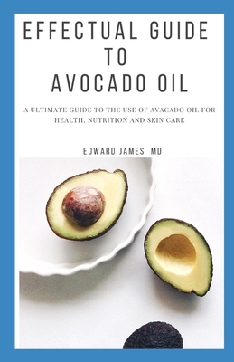 Effectual Guide to Avocado Oil: A Ultimate Guide to the Use of Avacado Oil for Health, Nutrition and Skin Care by Edward James