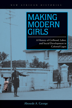 Making Modern Girls: A History of Girlhood, Labor, and Social Development in Colonial Lagos by Abosede A. George