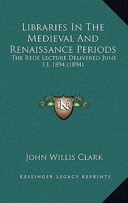 Libraries In The Medieval And Renaissance Periods: The Rede Lecture Delivered June 13, 1894 (1894) by John Willis Clark