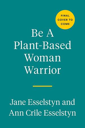 Be A Plant-Based Woman Warrior: Live Fierce, Stay Bold, Eat Delicious: A Cookbook by Ann Crile Esselstyn, Jane Esselstyn, Jane Esselstyn