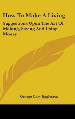 How To Make A Living: Suggestions Upon The Art Of Making, Saving And Using Money by George Cary Eggleston