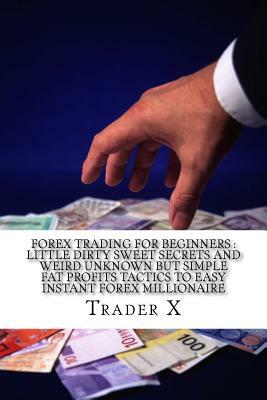 Forex Trading For Beginners: Little Dirty Sweet Secrets And Weird Unknown But Simple Fat Profits Tactics To Easy Instant Forex Millionaire: Escape by Trader X