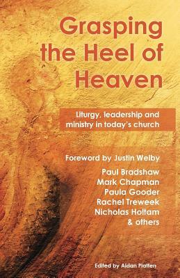 Grasping the Heel of Heaven: Liturgy, Leadership and Ministry in Today's Church by Paula Gooder, Mark Chapman, Paul Bradshaw