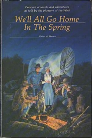 We'll All Go Home in the Spring: Personal Accounts and Adventures as Told by the Pioneers of the West by Robert A. Bennett