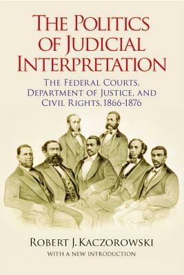 The Politics of Judicial Interpretation: The Federal Courts, Department of Justice, and Civil Rights, 1866-1876 by Robert J. Kaczorowski