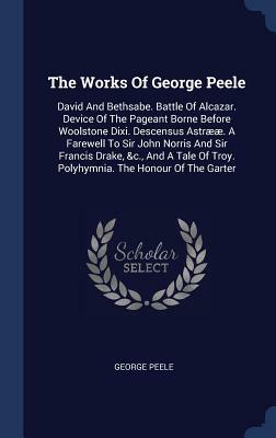 The Works of George Peele: David and Bethsabe. Battle of Alcazar. Device of the Pageant Borne Before Woolstone DIXI. Descensus Astrææ. a Farewell by George Peele