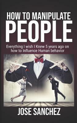 How to Manipulate People: Everything I wish I knew 5 years ago on how to Influence Human Behavior by Jose Sanchez